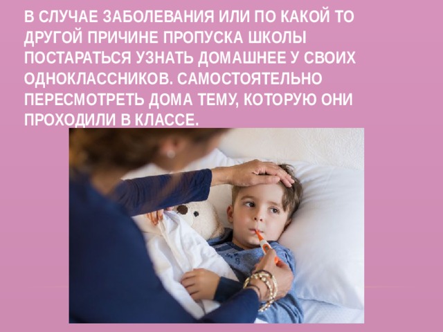В случае заболевания или по какой то другой причине пропуска школы постараться узнать домашнее у своих одноклассников. Самостоятельно пересмотреть дома тему, которую они проходили в классе. 