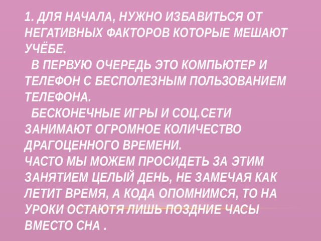 1. Для начала, нужно избавиться от негативных факторов которые мешают учёбе.  В первую очередь это компьютер и телефон с бесполезным пользованием телефона.  Бесконечные игры и соц.сети занимают огромное количество драгоценного времени.  Часто мы можем просидеть за этим занятием целый день, не замечая как летит время, а кода опомнимся, то на уроки остаютя лишь поздние часы вместо сна . 