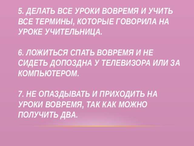 5. Делать все уроки вовремя и учить все термины, которые говорила на уроке учительница.   6. Ложиться спать вовремя и не сидеть допоздна у телевизора или за компьютером.   7. Не опаздывать и приходить на уроки вовремя, так как можно получить два. 