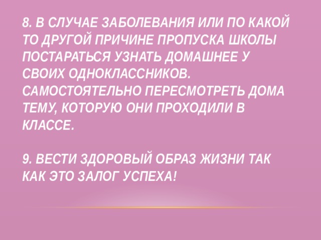 8. В случае заболевания или по какой то другой причине пропуска школы постараться узнать домашнее у своих одноклассников. Самостоятельно пересмотреть дома тему, которую они проходили в классе.   9. Вести здоровый образ жизни так как это залог успеха! 