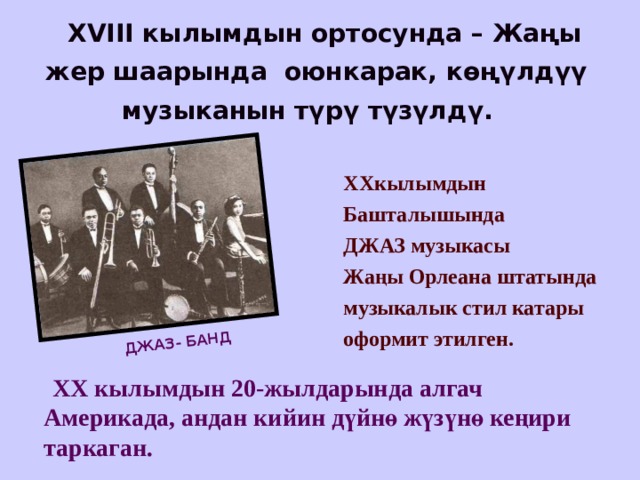 ДЖАЗ- БАНД  XVIII кылымдын ортосунда – Жаңы жер шаарында оюнкарак, көңүлдүү музыканын түрү түзүлдү. XX кылымдын Башталышында ДЖАЗ музыкасы Жаңы Орлеана штатында музыкалык стил катары оформит этилген.   XX кылымдын 20-жылдарында алгач Америкада, андан кийин дүйнө жүзүнө кеңири таркаган.   