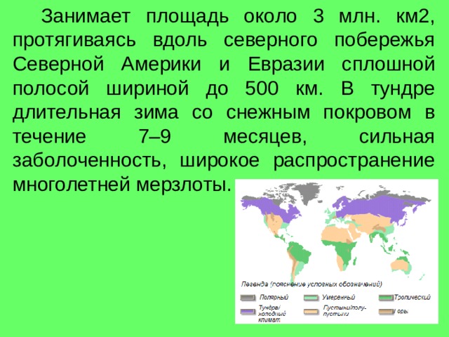  Занимает площадь около 3 млн. км2, протягиваясь вдоль северного побережья Северной Америки и Евразии сплошной полосой шириной до 500 км. В тундре длительная зима со снежным покровом в течение 7–9 месяцев, сильная заболоченность, широкое распространение многолетней мерзлоты. 