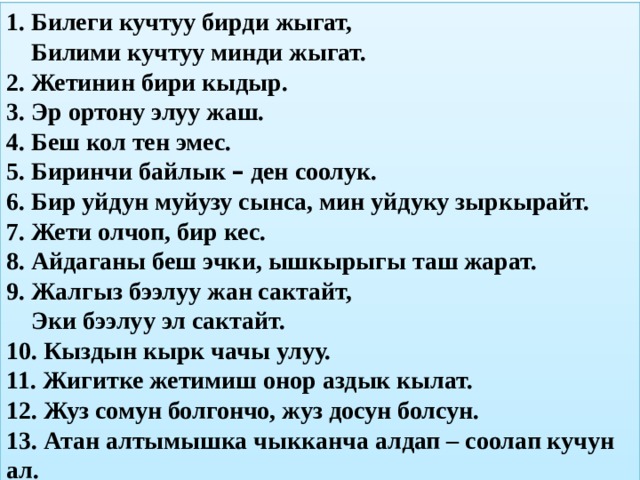 1. Билеги кучтуу бирди жыгат,  Билими кучтуу минди жыгат. 2. Жетинин бири кыдыр. 3. Эр ортону элуу жаш. 4. Беш кол тен эмес. 5. Биринчи байлык – ден соолук. 6. Бир уйдун муйузу сынса, мин уйдуку зыркырайт. 7. Жети олчоп, бир кес. 8. Айдаганы беш эчки, ышкырыгы таш жарат. 9. Жалгыз бээлуу жан сактайт,  Эки бээлуу эл сактайт. 10. Кыздын кырк чачы улуу. 11. Жигитке жетимиш онор аздык кылат. 12. Жуз сомун болгончо, жуз досун болсун. 13. Атан алтымышка чыкканча алдап – соолап кучун ал.  
