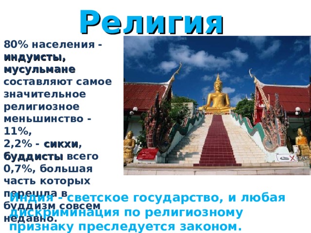 Религия 80% населения - индуисты,  мусульмане составляют самое значительное религиозное меньшинство - 11%, 2,2% - сикхи , буддисты всего 0,7%, большая часть которых перешла в буддизм совсем недавно.        Индия - светское государство, и любая дискриминация по религиозному признаку преследуется законом. 