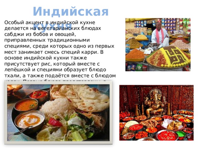 Индийская кухня   Особый акцент в индийской кухне делается на вегетарианских блюдах сабджи из бобов и овощей, приправленных традиционными специями, среди которых одно из первых мест занимает смесь специй карри. В основе индийской кухни также присутствует рис, который вместе с лепёшкой и специями образует блюдо тхали, а также подаётся вместе с блюдом карри. Первые блюда представлены, в частности, супом дхал из бобовых.. 
