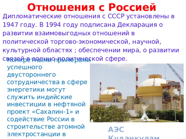 Отношения с Россией      Дипломатические отношения с СССР установлены в 1947 году. В 1994 году подписана Декларация о развитии взаимовыгодных отношений в политической торгово-экономической, научной, культурной областях ; обеспечении мира, о развитии связей в военно-политической сфере.          АЭС Куданкулам Конкретными примерами успешного двустороннего сотрудничества в сфере энергетики могут служить индийские инвестиции в нефтяной проект «Сахалин-1» и содействие России в строительстве атомной электростанции в Куданкуламе в южноиндийском штате Тамил-Наду 
