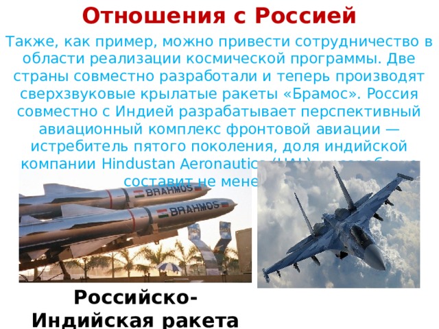 Отношения с Россией Также, как пример, можно привести сотрудничество в области реализации космической программы. Две страны совместно разработали и теперь производят сверхзвуковые крылатые ракеты «Брамос». Россия совместно с Индией разрабатывает перспективный авиационный комплекс фронтовой авиации — истребитель пятого поколения, доля индийской компании Hindustan Aeronautics (HAL) в разработке составит не менее 25 %.   Российско-Индийская ракета Брамос 