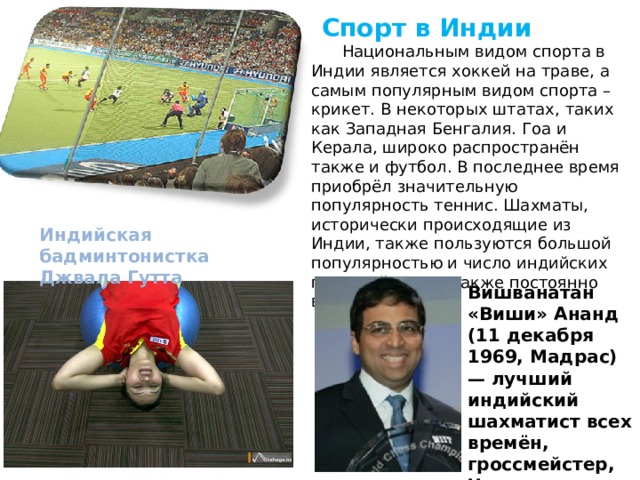  Спорт в Индии  Национальным видом спорта в Индии является хоккей на траве, а самым популярным видом спорта – крикет. В некоторых штатах, таких как Западная Бенгалия. Гоа и Керала, широко распространён также и футбол. В последнее время приобрёл значительную популярность теннис. Шахматы, исторически происходящие из Индии, также пользуются большой популярностью и число индийских гроссмейстеров также постоянно возрастает Индийская бадминтонистка Джвала Гутта Вишванатан «Виши» Ананд (11 декабря 1969, Мадрас) — лучший индийский шахматист всех времён, гроссмейстер, Чемпион мира ФИДЕ 2000—2002 годов. 