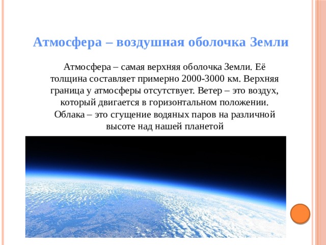 Атмосфера – воздушная оболочка Земли  Атмосфера – самая верхняя оболочка Земли. Её толщина составляет примерно 2000-3000 км. Верхняя граница у атмосферы отсутствует. Ветер – это воздух, который двигается в горизонтальном положении. Облака – это сгущение водяных паров на различной высоте над нашей планетой 