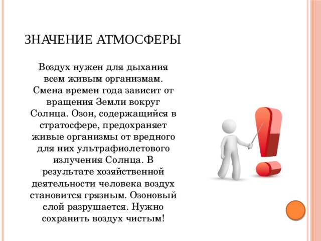 Значение атмосферы  Воздух нужен для дыхания всем живым организмам. Смена времен года зависит от вращения Земли вокруг Солнца. Озон, содержащийся в стратосфере, предохраняет живые организмы от вредного для них ультрафиолетового излучения Солнца. В результате хозяйственной деятельности человека воздух становится грязным. Озоновый слой разрушается. Нужно сохранить воздух чистым! 