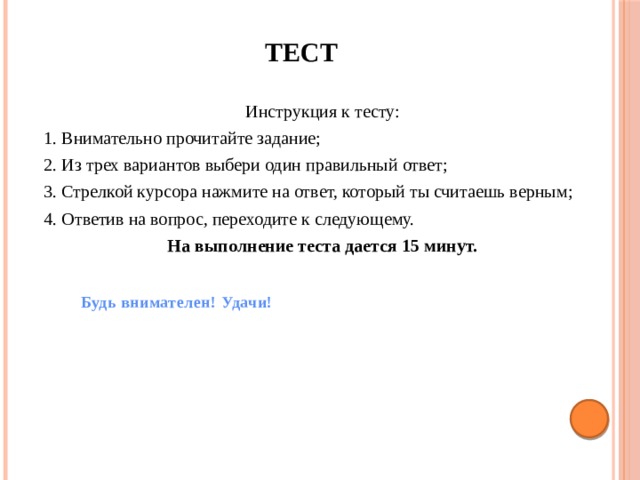 ТЕСТ Инструкция к тесту: 1. Внимательно прочитайте задание; 2. Из трех вариантов выбери один правильный ответ; 3. Стрелкой курсора нажмите на ответ, который ты считаешь верным; 4. Ответив на вопрос, переходите к следующему. На выполнение теста дается 15 минут. Будь внимателен! Удачи! 