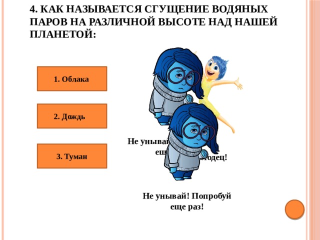4. Как называется сгущение водяных паров на различной высоте над нашей планетой: 1. Облака 2. Дождь Не унывай! Попробуй еще раз! 3. Туман Молодец! Не унывай! Попробуй еще раз! 