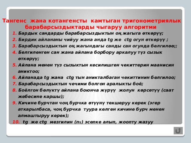 Тангенс жана котангенсты камтыган тригонометриялык барабарсыздыктарды чыгаруу алгоритми 1. Бардык сандарды барабарсыздыктын оң жагыга өткөрүү; 2. Бирдик айлананы чийуу жана анда tg же ctg огун өткөрүү ; 3. Барабарсыздыктын оң жагындагы санды сан огунда белгилөө;; 4. Белгиленген сан жана айлана борбору аркалуу түз сызык өткөрүү; 5. Айлана менен түз сызыктын кесилишген чекиттерин маанисин аниктоо; 6. Айланада tg жана ctg тын аникталбаган чекиттинин белгилоо; 7. Барабарсыздыктын чечими болгон аралыкты боё; 8. Боёлгон бөлүктү айлана боюнча жүрүү жолун көрсөтүү (саат жебесине каршы); 9. Кичине бурчтан чоң бурчка өтүүнү текшеруу керек (эгер аткарылбаса, чоң бурчка туура келген кичине бурч менен алмаштыруу керек); 10. tg же ctg мезгилин (п π ) эсепке алып, жоопту жазуу     