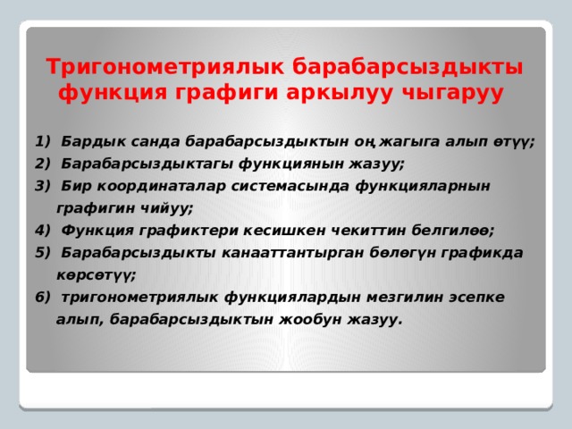 Тригонометриялык барабарсыздыкты функция графиги аркылуу чыгаруу  Бардык санда барабарсыздыктын оң жагыга алып өтүү;  Барабарсыздыктагы функциянын жазуу;  Бир координаталар системасында функцияларнын графигин чийуу;  Функция графиктери кесишкен чекиттин белгилөө;  Барабарсыздыкты канааттантырган бөлөгүн графикда көрсөтүү;  тригонометриялык функциялардын мезгилин эсепке алып, барабарсыздыктын жообун жазуу. 