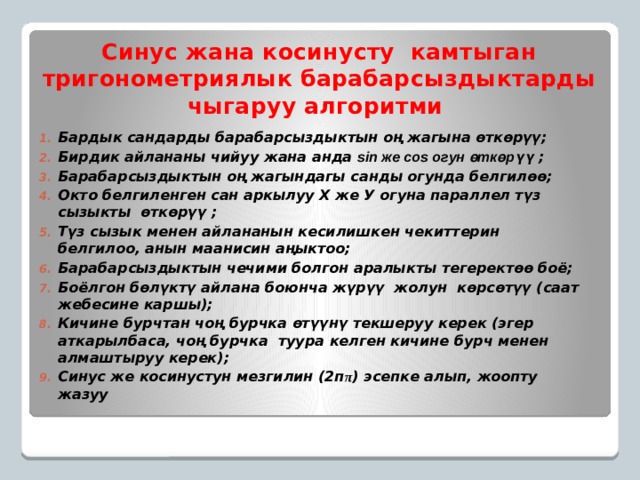 Синус жана косинусту камтыган тригонометриялык барабарсыздыктарды чыгаруу алгоритми Бардык сандарды барабарсыздыктын оң жагына өткөрүү; Бирдик айлананы чийуу жана анда sin же cos огун өткөрүү ; Барабарсыздыктын оң жагындагы санды огунда белгилөө; Окто белгиленген сан аркылуу Х же У огуна параллел түз сызыкты өткөрүү ; Түз сызык менен айлананын кесилишкен чекиттерин белгилоо, анын маанисин аңыктоо; Барабарсыздыктын чечими болгон аралыкты тегеректөө боё; Боёлгон бөлүктү айлана боюнча жүрүү жолун көрсөтүү (саат жебесине каршы); Кичине бурчтан чоң бурчка өтүүнү текшеруу керек (эгер аткарылбаса, чоң бурчка туура келген кичине бурч менен алмаштыруу керек); Синус же косинустун мезгилин (2п π ) эсепке алып, жоопту жазуу  
