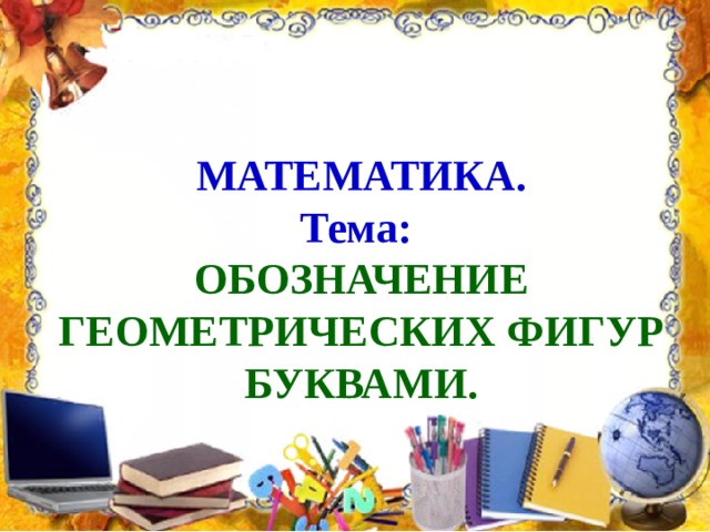 МАТЕМАТИКА.  Тема:   ОБОЗНАЧЕНИЕ ГЕОМЕТРИЧЕСКИХ ФИГУР БУКВАМИ. 