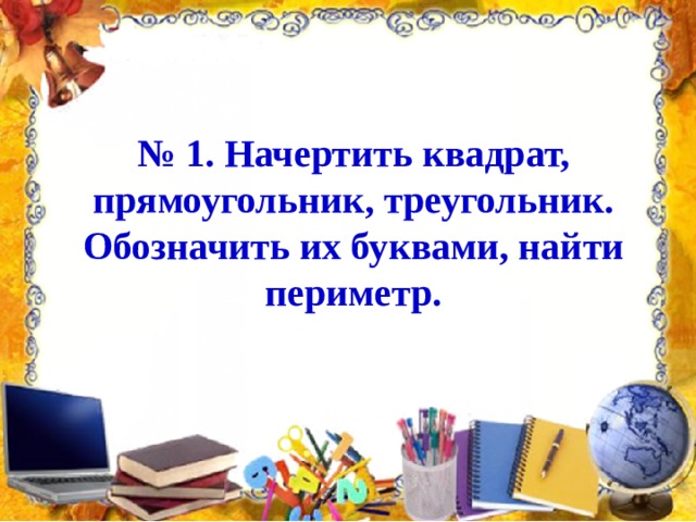 № 1. Начертить квадрат, прямоугольник, треугольник. Обозначить их буквами, найти периметр. 