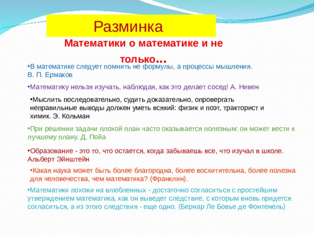  Разминка Математики о математике и не только ... В математике следует помнить не формулы, а процессы мышления. В. П. Ермаков Математику нельзя изучать, наблюдая, как это делает сосед! А. Нивен Мыслить последовательно, судить доказательно, опровергать неправильные выводы должен уметь всякий: физик и поэт, тракторист и химик. Э. Кольман При решении задачи плохой план часто оказывается полезным: он может вести к лучшему плану. Д. Пойа Образование - это то, что остается, когда забываешь все, что изучал в школе. Альберт Эйнштейн Какая наука может быть более благородна, более восхитительна, более полезна для человечества, чем математика? (Франклин). Математики похожи на влюбленных - достаточно согласиться с простейшим утверждением математика, как он выведет следствие, с которым вновь придется согласиться, а из этого следствия - еще одно. (Бернар Ле Бовье де Фонтенель) 