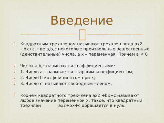Введение Квадратным трехчленом называют трехчлен вида ax2 +bx+c, где a,b,c некоторые произвольные вещественные (действительные) числа, а x – переменная. Причем a ≠ 0 Числа a,b,c называются коэффициентами: 1. Число а – называется старшим коэффициентом; 2. Число b коэффициентом при х; 3. Число с называют свободным членом. Корнем квадратного трехчлена ax2 +bx+c называют любое значение переменной х, такое, что квадратный трехчлен ax2+bx+c обращается в нуль. 