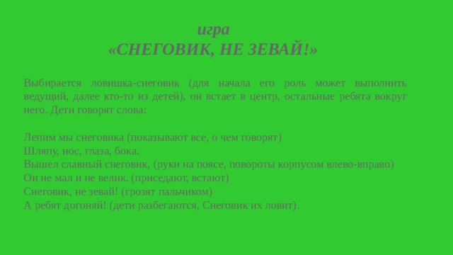 игра «СНЕГОВИК, НЕ ЗЕВАЙ!»    Выбирается ловишка-снеговик (для начала его роль может выполнить ведущий, далее кто-то из детей), он встает в центр, остальные ребята вокруг него. Дети говорят слова: Лепим мы снеговика (показывают все, о чем говорят) Шляпу, нос, глаза, бока. Вышел славный снеговик, (руки на поясе, повороты корпусом влево-вправо) Он не мал и не велик. (приседают, встают) Снеговик, не зевай! (грозят пальчиком) А ребят догоняй! (дети разбегаются, Снеговик их ловит). 