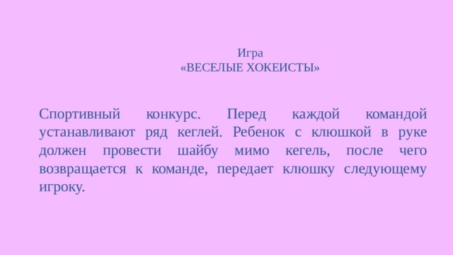 Игра  «ВЕСЕЛЫЕ ХОКЕИСТЫ»   Спортивный конкурс. Перед каждой командой устанавливают ряд кеглей. Ребенок с клюшкой в руке должен провести шайбу мимо кегель, после чего возвращается к команде, передает клюшку следующему игроку. 