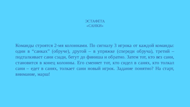 ЭСТАФЕТА  «САНКИ» Команды строятся 2-мя колоннами. По сигналу 3 игрока от каждой команды: один в “санках” (обруче), другой – в упряжке (спереди обруча), третий – подталкивает сани сзади, бегут до финиша и обратно. Затем тот, кто вез сани, становится в конец колонны. Его сменяет тот, кто сидел в санях, кто толкал сани – едет в санях, толкает сани новый игрок. Задание понятно? На старт, внимание, марш! 