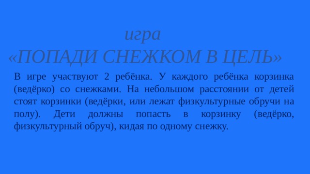 игра «ПОПАДИ СНЕЖКОМ В ЦЕЛЬ» В игре участвуют 2 ребёнка. У каждого ребёнка корзинка (ведёрко) со снежками. На небольшом расстоянии от детей стоят корзинки (ведёрки, или лежат физкультурные обручи на полу). Дети должны попасть в корзинку (ведёрко, физкультурный обруч), кидая по одному снежку. 