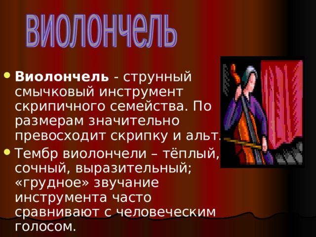Виолончель - струнный смычковый инструмент скрипичного семейства. По размерам значительно превосходит скрипку и альт. Тембр виолончели – тёплый, сочный, выразительный; «грудное» звучание инструмента часто сравнивают с человеческим голосом. 