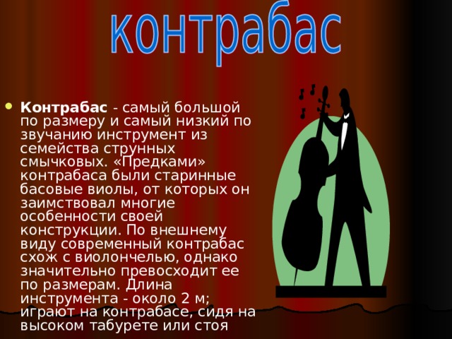 Контрабас - самый большой по размеру и самый низкий по звучанию инструмент из семейства струнных смычковых. «Предками» контрабаса были старинные басовые виолы, от которых он заимствовал многие особенности своей конструкции. По внешнему виду современный контрабас схож с виолончелью, однако значительно превосходит ее по размерам. Длина инструмента - около 2 м; играют на контрабасе, сидя на высоком табурете или стоя  