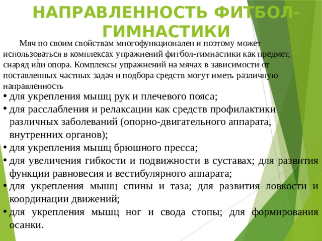 Направленность фитбол-гимнастики  Мяч по своим свойствам многофункционален и поэтому может использоваться в комплексах упражнений фитбол-гимнастики как предмет, снаряд или опора. Комплексы упражнений на мячах в зависимости от поставленных частных задач и подбора средств могут иметь различную направленность  : для укрепления мышц рук и плечевого пояса; для расслабления и релаксации как средств профилактики различных заболеваний (опорно-двигательного аппарата, внутренних органов); для укрепления мышц брюшного пресса; для увеличения гибкости и подвижности в суставах; для развития функции равновесия и вестибулярного аппарата; для укрепления мышц спины и таза; для развития ловкости и координации движений; для укрепления мышц ног и свода стопы; для формирования осанки.    