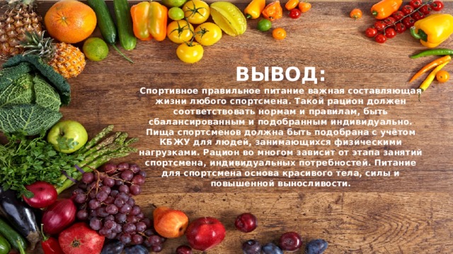 ВЫВОД:  Спортивное правильное питание важная составляющая жизни любого спортсмена. Такой рацион должен соответствовать нормам и правилам, быть сбалансированным и подобранным индивидуально. Пища спортсменов должна быть подобрана с учётом КБЖУ для людей, занимающихся физическими нагрузками. Рацион во многом зависит от этапа занятий спортсмена, индивидуальных потребностей. Питание для спортсмена основа красивого тела, силы и повышенной выносливости. 