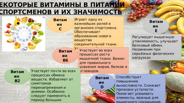 НЕКОТОРЫЕ ВИТАМИНЫ В ПИТАНИИ  СПОРТСМЕНОВ И ИХ ЗНАЧИМОСТЬ Витамин  С Играет одну из важнейших ролей в организме спортсмена. Обеспечивает образование нового вещества соединительной ткани. Улучшает обмен веществ. Витамин  Е Регулирует мышечную утомляемость, улучшает белковый обмен. Незаменим при серьёзных физических нагрузках Витамин  В6 Участвует во всех процессах роста мышечной ткани. Важен для правильного усвоения жиров, белков и углеводов. Витамин  В2 Участвует почти во всех процессах обмена веществ. Избавляет от симптомов перенапряжения и анемии. Особенно следует применять в период больших психофизических нагрузок. Витамин  D Способствует повышению выносливости. Снижает признаки усталости. Помогает усваивать элементы, важные для мышечного сокращения. 