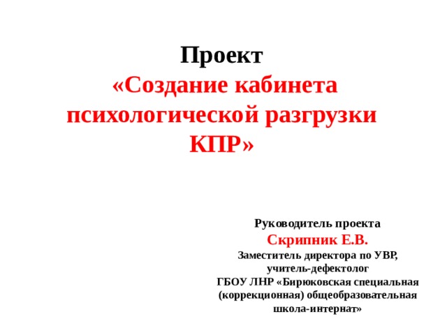 Проект  «Создание кабинета психологической разгрузки КПР»  Руководитель проекта Скрипник Е.В. Заместитель директора по УВР, учитель-дефектолог ГБОУ ЛНР «Бирюковская специальная (коррекционная) общеобразовательная школа-интернат» 