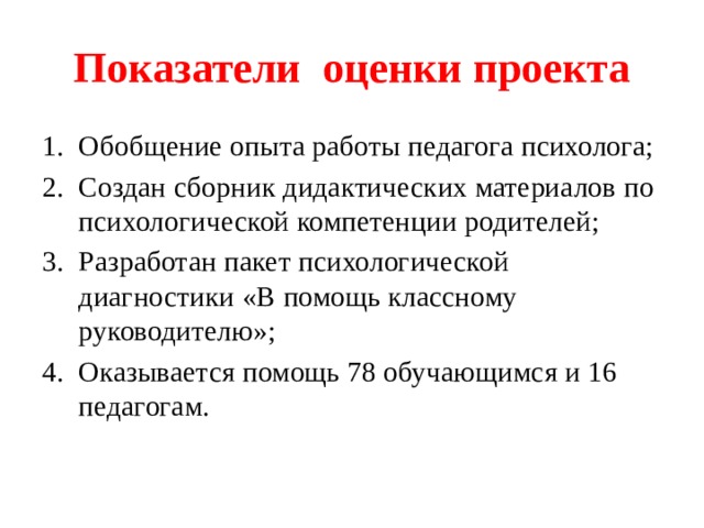 Показатели оценки проекта Обобщение опыта работы педагога психолога; Создан сборник дидактических материалов по психологической компетенции родителей; Разработан пакет психологической диагностики «В помощь классному руководителю»; Оказывается помощь 78 обучающимся и 16 педагогам. 