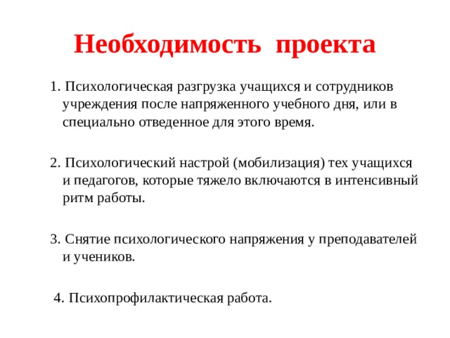 Необходимость проекта 1. Психологическая разгрузка учащихся и сотрудников учреждения после напряженного учебного дня, или в специально отведенное для этого время. 2. Психологический настрой (мобилизация) тех учащихся и педагогов, которые тяжело включаются в интенсивный ритм работы. 3. Снятие психологического напряжения у преподавателей и учеников.  4. Психопрофилактическая работа. 