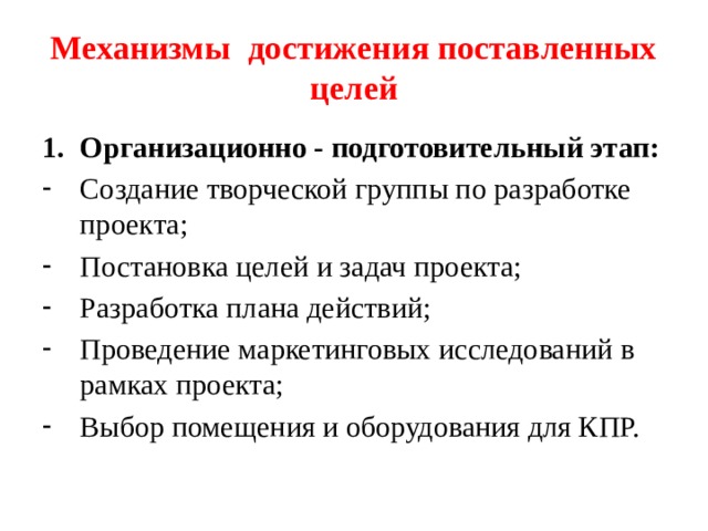 Механизмы достижения поставленных целей Организационно - подготовительный этап: Создание творческой группы по разработке проекта; Постановка целей и задач проекта; Разработка плана действий; Проведение маркетинговых исследований в рамках проекта; Выбор помещения и оборудования для КПР. 