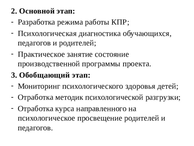 2. Основной этап: Разработка режима работы КПР; Психологическая диагностика обучающихся, педагогов и родителей; Практическое занятие состояние производственной программы проекта. 3. Обобщающий этап: Мониторинг психологического здоровья детей; Отработка методик психологической разгрузки; Отработка курса направленного на психологическое просвещение родителей и педагогов. 