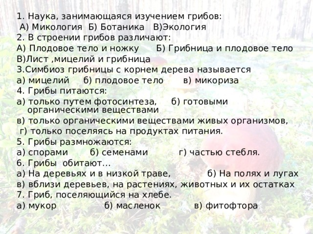 1. Наука, занимающаяся изучением грибов:  А) Микология Б) Ботаника В)Экология 2. В строении грибов различают: А) Плодовое тело и ножку Б) Грибница и плодовое тело В)Лист ,мицелий и грибница 3.Симбиоз грибницы с корнем дерева называется а) мицелий б) плодовое тело в) микориза 4. Грибы питаются:  а) только путем фотосинтеза, б) готовыми органическими веществами в) только органическими веществами живых организмов,  г) только поселяясь на продуктах питания. 5. Грибы размножаются: а) спорами   б) семенами    г) частью стебля. 6. Грибы обитают… а) На деревьях и в низкой траве,             б) На полях и лугах в) вблизи деревьев, на растениях, животных и их остатках 7. Гриб, поселяющийся на хлебе. а) мукор б) масленок в) фитофтора 