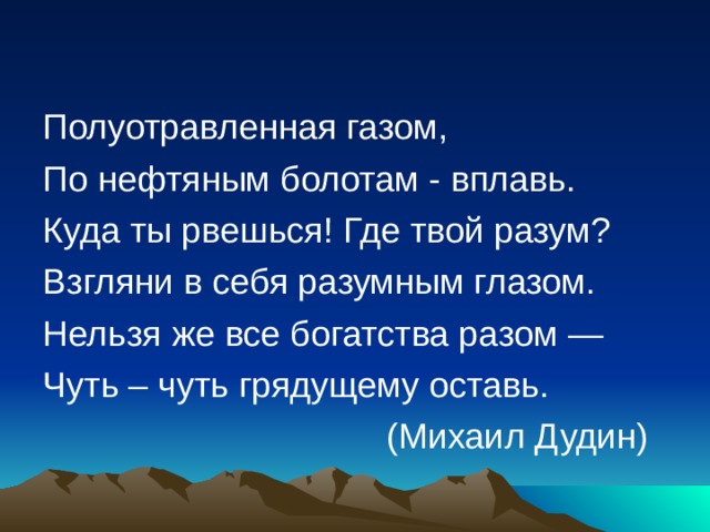 Полуотравленная газом, По нефтяным болотам - вплавь. Куда ты рвешься! Где твой разум? Взгляни в себя разумным глазом. Нельзя же все богатства разом — Чуть – чуть грядущему оставь.  (Михаил Дудин) 