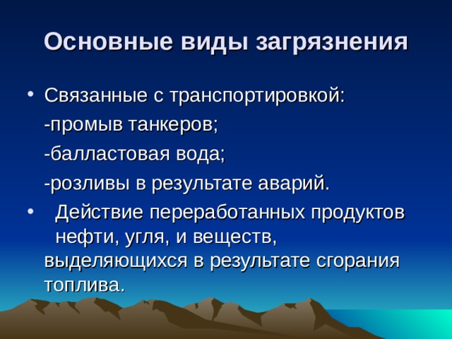 Основные виды загрязнения Связанные с транспортировкой:  -промыв танкеров;  -балластовая вода;  -розливы в результате аварий.  Действие переработанных продуктов нефти, угля, и веществ, выделяющихся в результате сгорания топлива.  