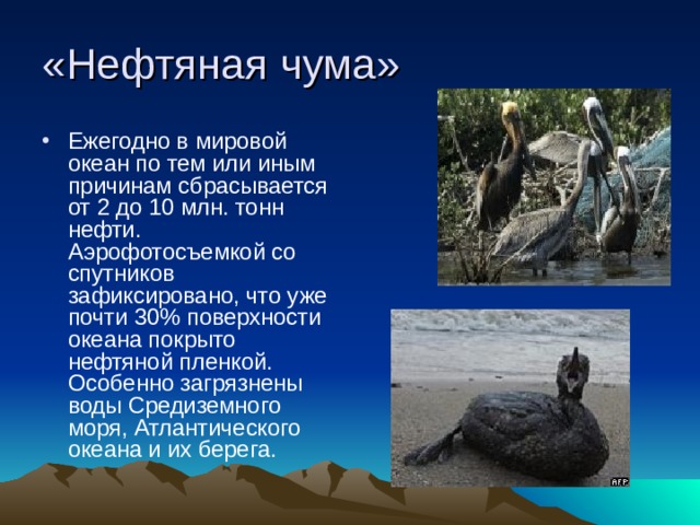 «Нефтяная чума» Ежегодно в мировой  океан по тем или иным причинам сбрасывается от 2 до 10 млн. тонн нефти. Аэрофотосъемкой со спутников зафиксировано, что уже почти 30% поверхности океана покрыто нефтяной пленкой. Особенно загрязнены воды Средиземного моря, Атлантического океана и их берега. 