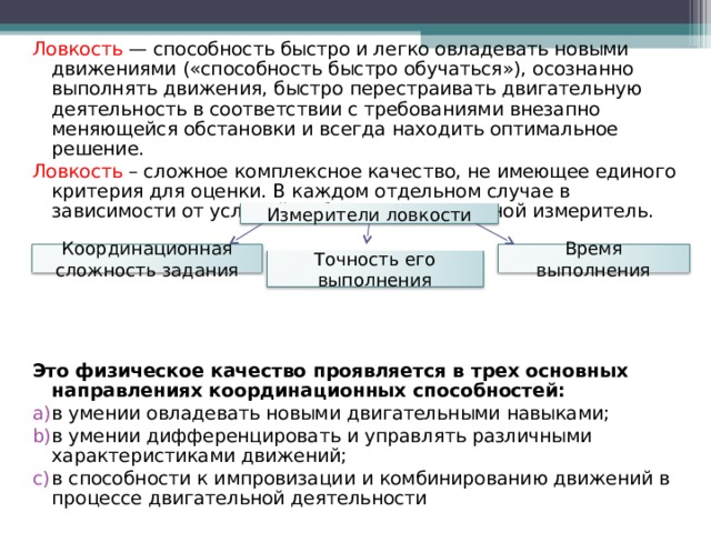 Ловкость — способность быстро и легко овладевать новыми движениями («способность быстро обучаться»), осознанно выполнять движения, быстро перестраивать двигательную деятельность в соответствии с требованиями внезапно меняющейся обстановки и всегда находить оптимальное решение. Ловкость – сложное комплексное качество, не имеющее единого критерия для оценки. В каждом отдельном случае в зависимости от условий выбирают тот или иной измеритель. Это физическое качество проявляется в трех основных направлениях координационных способностей: в умении овладевать новыми двигательными навыками; в умении дифференцировать и управлять различными характеристиками движений; в способности к импровизации и комбинированию движений в процессе двигательной деятельности Измерители ловкости Координационная сложность задания Время выполнения Точность его выполнения 