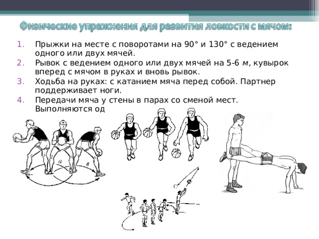 Прыжки на месте с поворотами на 90° и 130° с ведением одного или двух мячей. Рывок с ведением одного или двух мячей на 5-6 м , кувырок вперед с мячом в руках и вновь рывок. Ходьба на руках: с катанием мяча перед собой. Партнер поддерживает ноги. Передачи мяча у стены в парах со сменой мест. Выполняются одним мячом.  
