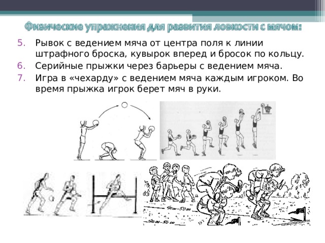 Рывок с ведением мяча от центра поля к линии штрафного броска, кувырок вперед и бросок по кольцу. Серийные прыжки через барьеры с ведением мяча. Игра в «чехарду» с ведением мяча каждым игроком. Во время прыжка игрок берет мяч в руки. 