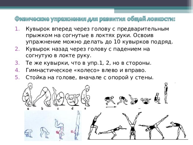 Кувырок вперед через голову с предварительным прыжком на согнутые в локтях руки. Освоив упражнение можно делать до 10 кувырков подряд. Кувырок назад через голову с падением на согнутую в локте руку. Те же кувырки, что в упр.1, 2, но в стороны. Гимнастическое «колесо» влево и вправо. Стойка на голове, вначале с опорой у стены. 