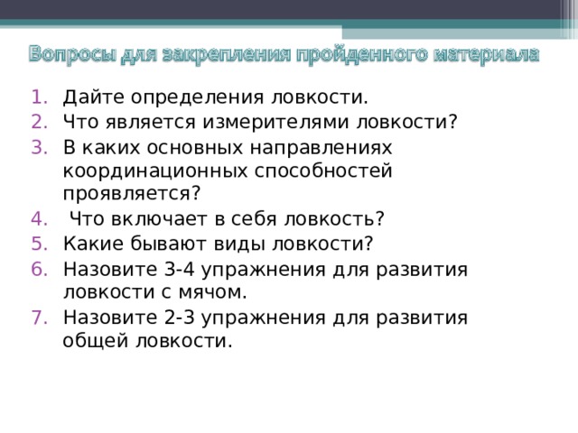 Дайте определения ловкости. Что является измерителями ловкости? В каких основных направлениях координационных способностей проявляется?  Что включает в себя ловкость? Какие бывают виды ловкости? Назовите 3-4 упражнения для развития ловкости с мячом. Назовите 2-3 упражнения для развития общей ловкости.  