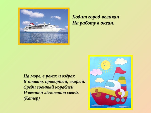 Ходит город-великан  На работу в океан. На море, в реках и озёрах  Я плаваю, проворный, скорый.  Среди военный кораблей  Известен лёгкостью своей. (Катер) 