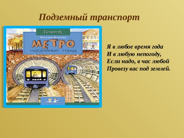 Подземный транспорт Я в любое время года  И в любую непогоду,  Если надо, в час любой  Провезу вас под землей.   