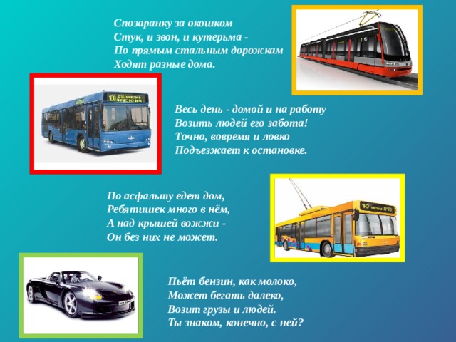 Спозаранку за окошком  Стук, и звон, и кутерьма -   По прямым стальным дорожкам  Ходят разные дома. Весь день - домой и на работу  Возить людей его забота!  Точно, вовремя и ловко  Подъезжает к остановке.   По асфальту едет дом,  Ребятишек много в нём,   А над крышей вожжи -   Он без них не может. Пьёт бензин, как молоко,  Может бегать далеко,  Возит грузы и людей.  Ты знаком, конечно, с ней? 