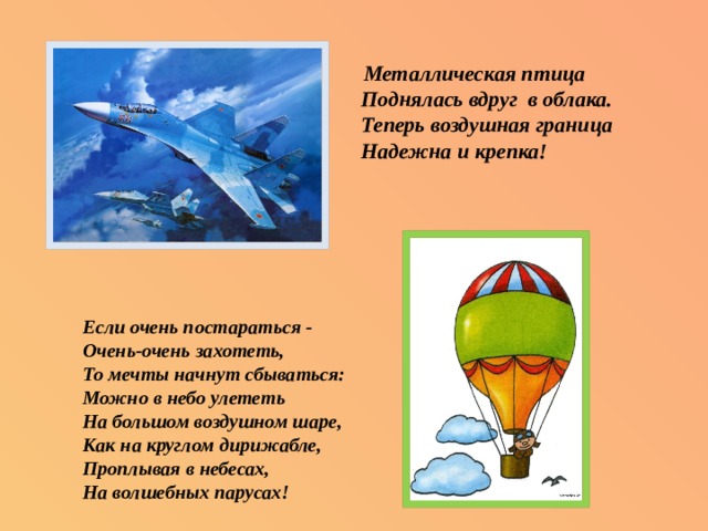  Металлическая птица  Поднялась вдруг в облака.  Теперь воздушная граница  Надежна и крепка! Если очень постараться -  Очень-очень захотеть,  То мечты начнут сбываться:  Можно в небо улететь  На большом воздушном шаре,  Как на круглом дирижабле,  Проплывая в небесах,  На волшебных парусах!   